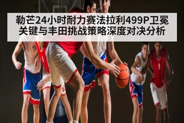 勒芒24小时耐力赛法拉利499P卫冕关键与丰田挑战策略深度对决分析 - www.od.com